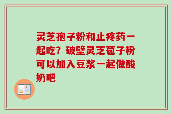 灵芝孢子粉和止疼药一起吃？破壁灵芝苞子粉可以加入豆浆一起做酸奶吧