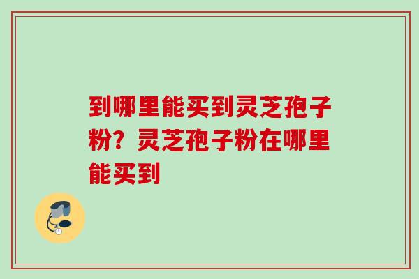 到哪里能买到灵芝孢子粉？灵芝孢子粉在哪里能买到
