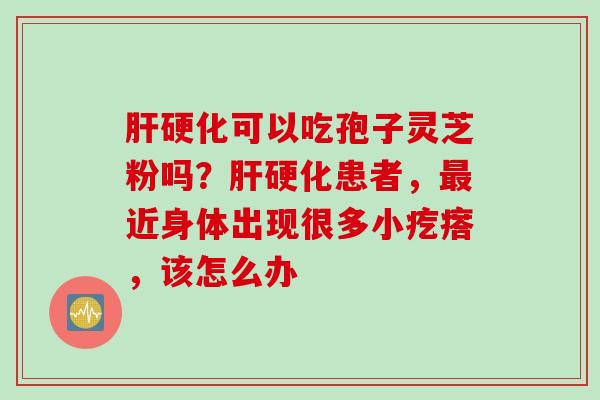 肝硬化可以吃孢子灵芝粉吗？肝硬化患者，最近身体出现很多小疙瘩，该怎么办