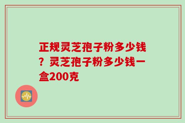 正规灵芝孢子粉多少钱？灵芝孢子粉多少钱一盒200克