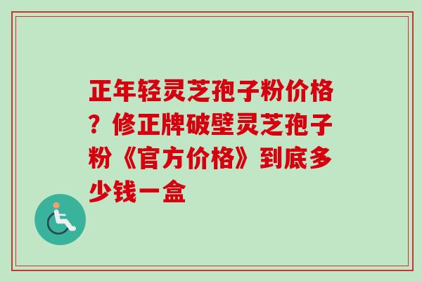 正年轻灵芝孢子粉价格？修正牌破壁灵芝孢子粉《官方价格》到底多少钱一盒