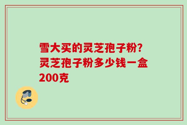 雪大买的灵芝孢子粉?灵芝孢子粉多少钱一盒200克 雪大买的灵芝孢子粉?灵芝孢子粉多少钱一盒200克
