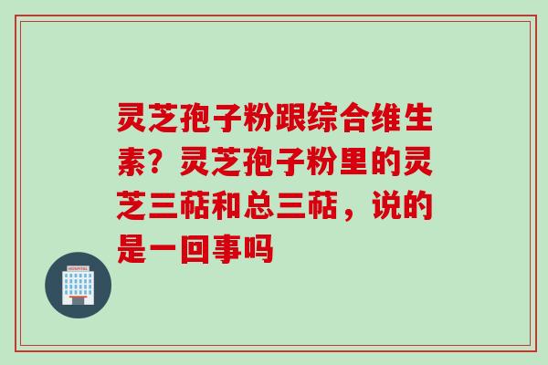 灵芝孢子粉跟综合维生素？灵芝孢子粉里的灵芝三萜和总三萜，说的是一回事吗