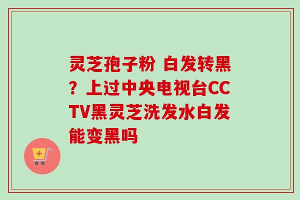 灵芝孢子粉 白发转黑？上过中央电视台CCTV黑灵芝洗发水白发能变黑吗