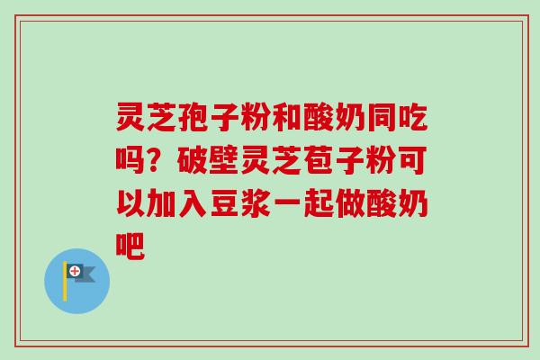 灵芝孢子粉和酸奶同吃吗？破壁灵芝苞子粉可以加入豆浆一起做酸奶吧