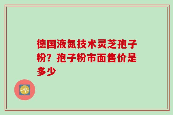 德国液氮技术灵芝孢子粉？孢子粉市面售价是多少
