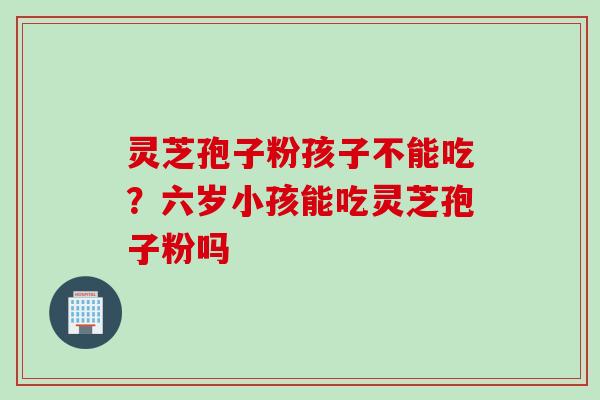 灵芝孢子粉孩子不能吃？六岁小孩能吃灵芝孢子粉吗