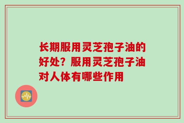 长期服用灵芝孢子油的好处？服用灵芝孢子油对人体有哪些作用