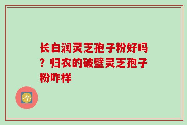 长白润灵芝孢子粉好吗？归农的破壁灵芝孢子粉咋样
