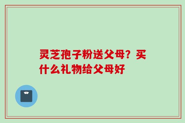 灵芝孢子粉送父母？买什么礼物给父母好