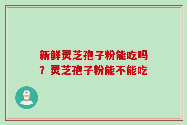 新鲜灵芝孢子粉能吃吗？灵芝孢子粉能不能吃