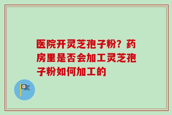 医院开灵芝孢子粉？药房里是否会加工灵芝孢子粉如何加工的