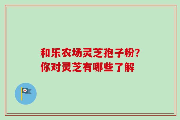和乐农场灵芝孢子粉？你对灵芝有哪些了解