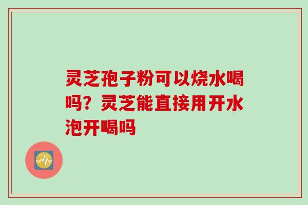 灵芝孢子粉可以烧水喝吗？灵芝能直接用开水泡开喝吗