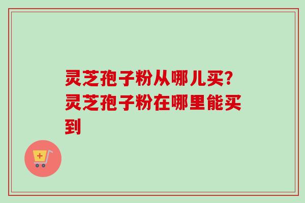 灵芝孢子粉从哪儿买？灵芝孢子粉在哪里能买到