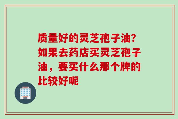 质量好的灵芝孢子油？如果去药店买灵芝孢子油，要买什么那个牌的比较好呢
