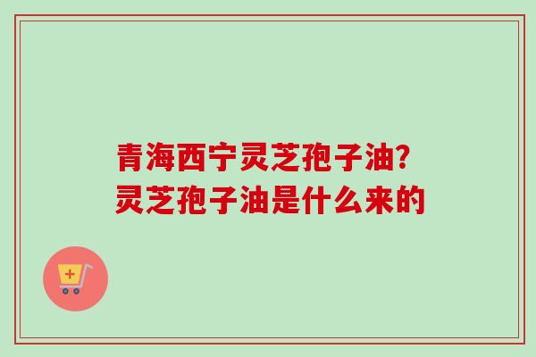 青海西宁灵芝孢子油？灵芝孢子油是什么来的