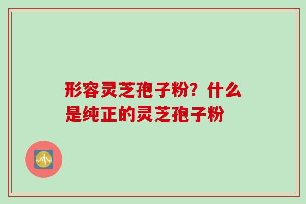 形容灵芝孢子粉？什么是纯正的灵芝孢子粉