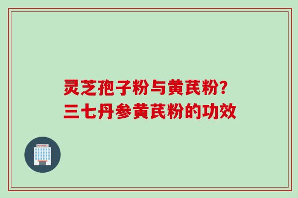 灵芝孢子粉与黄芪粉?三七丹参黄芪粉的功效 灵芝孢子粉与黄芪粉?三七丹参黄芪粉的功效
