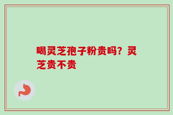 喝灵芝孢子粉贵吗?灵芝贵不贵 喝灵芝孢子粉贵吗?灵芝贵不贵