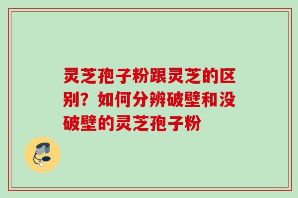 灵芝孢子粉跟灵芝的区别？如何分辨破壁和没破壁的灵芝孢子粉