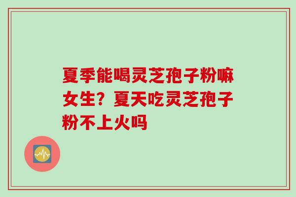 夏季能喝灵芝孢子粉嘛女生？夏天吃灵芝孢子粉不上火吗