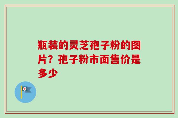 瓶装的灵芝孢子粉的图片？孢子粉市面售价是多少