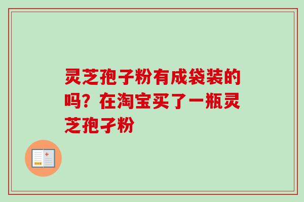 灵芝孢子粉有成袋装的吗？在淘宝买了一瓶灵芝孢孑粉