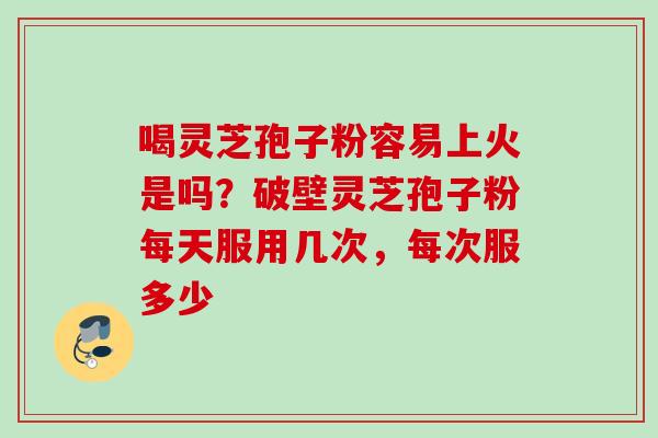 喝灵芝孢子粉容易上火是吗？破壁灵芝孢子粉每天服用几次，每次服多少