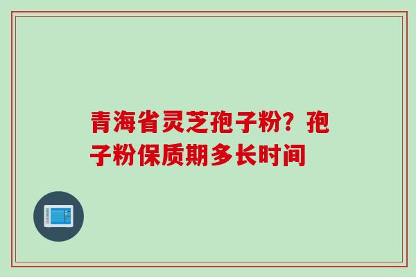 青海省灵芝孢子粉？孢子粉保质期多长时间