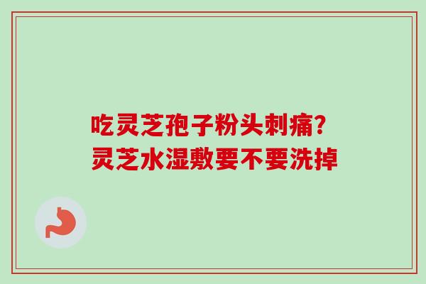 吃灵芝孢子粉头刺痛？灵芝水湿敷要不要洗掉