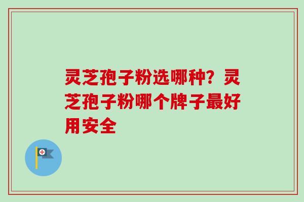 灵芝孢子粉选哪种？灵芝孢子粉哪个牌子最好用安全