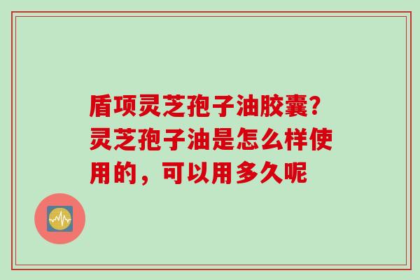 盾项灵芝孢子油胶囊？灵芝孢子油是怎么样使用的，可以用多久呢