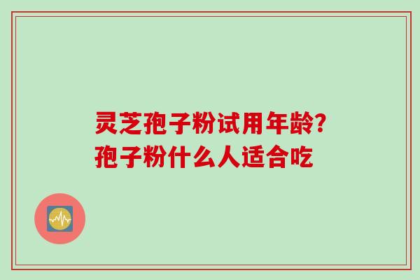 灵芝孢子粉试用年龄?孢子粉什么人适合吃 灵芝孢子粉试用年龄?孢子粉什么人适合吃