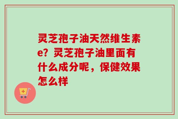 灵芝孢子油天然维生素e？灵芝孢子油里面有什么成分呢，保健效果怎么样
