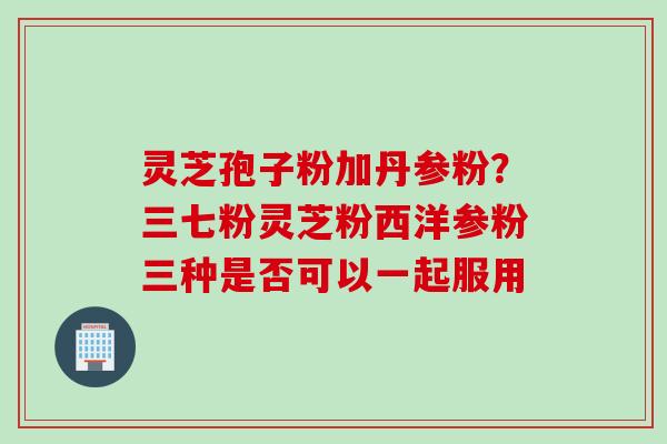 灵芝孢子粉加丹参粉？三七粉灵芝粉西洋参粉三种是否可以一起服用