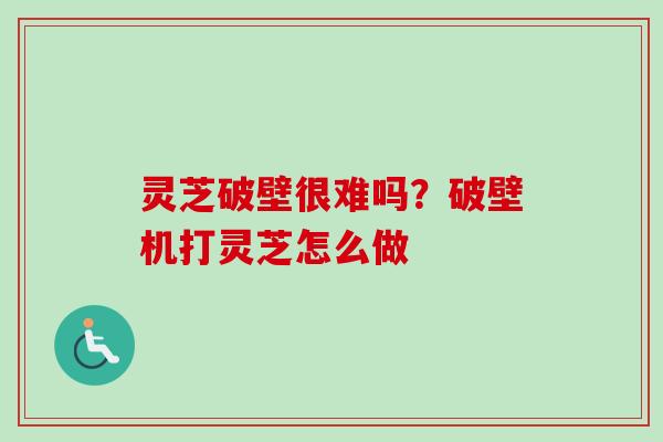 灵芝破壁很难吗？破壁机打灵芝怎么做