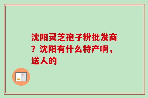 沈阳灵芝孢子粉批发商？沈阳有什么特产啊，送人的