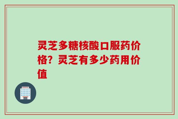 灵芝多糖核酸口服药价格？灵芝有多少药用价值