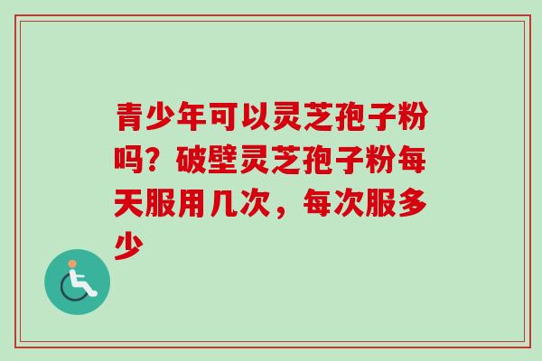 青少年可以灵芝孢子粉吗？破壁灵芝孢子粉每天服用几次，每次服多少