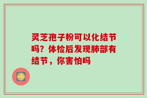 灵芝孢子粉可以化结节吗？体检后发现肺部有结节，你害怕吗