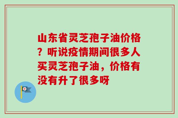 山东省灵芝孢子油价格？听说疫情期间很多人买灵芝孢子油，价格有没有升了很多呀