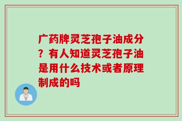 广药牌灵芝孢子油成分？有人知道灵芝孢子油是用什么技术或者原理制成的吗