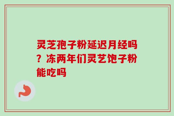 灵芝孢子粉延迟月经吗？冻两年们灵艺饱子粉能吃吗