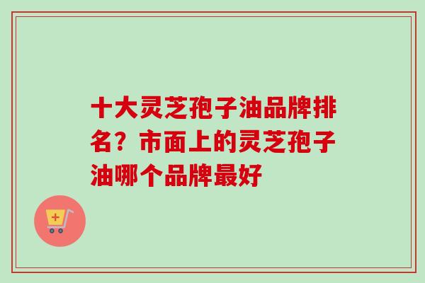 十大灵芝孢子油品牌排名？市面上的灵芝孢子油哪个品牌最好