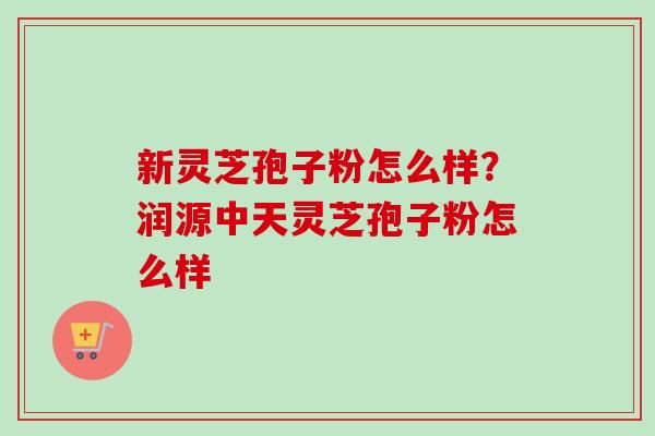 新灵芝孢子粉怎么样？润源中天灵芝孢子粉怎么样