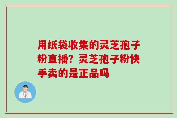 用纸袋收集的灵芝孢子粉直播？灵芝孢子粉快手卖的是正品吗
