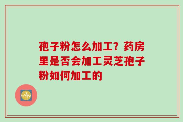 孢子粉怎么加工?药房里是否会加工灵芝孢子粉如何加工的 孢子粉怎么加工?药房里是否会加工灵芝孢子粉如何加工的