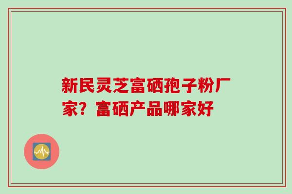 新民灵芝富硒孢子粉厂家？富硒产品哪家好