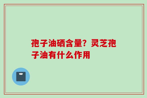 孢子油硒含量？灵芝孢子油有什么作用